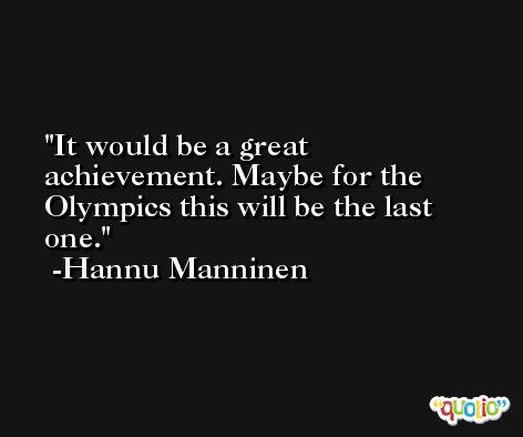 It would be a great achievement. Maybe for the Olympics this will be the last one. -Hannu Manninen