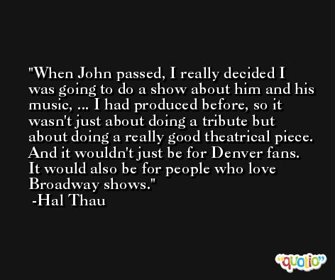 When John passed, I really decided I was going to do a show about him and his music, ... I had produced before, so it wasn't just about doing a tribute but about doing a really good theatrical piece. And it wouldn't just be for Denver fans. It would also be for people who love Broadway shows. -Hal Thau