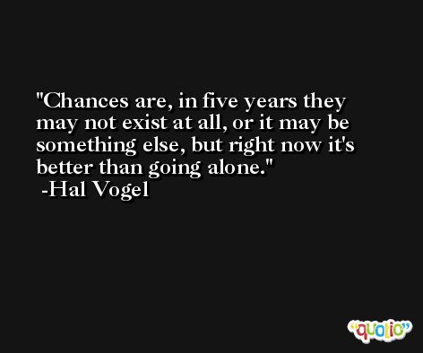 Chances are, in five years they may not exist at all, or it may be something else, but right now it's better than going alone. -Hal Vogel