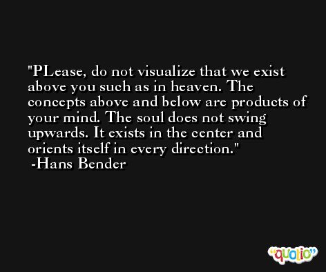 PLease, do not visualize that we exist above you such as in heaven. The concepts above and below are products of your mind. The soul does not swing upwards. It exists in the center and orients itself in every direction. -Hans Bender