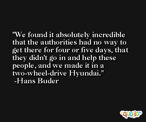 We found it absolutely incredible that the authorities had no way to get there for four or five days, that they didn't go in and help these people, and we made it in a two-wheel-drive Hyundai. -Hans Buder