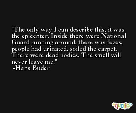 The only way I can describe this, it was the epicenter. Inside there were National Guard running around, there was feces, people had urinated, soiled the carpet. There were dead bodies. The smell will never leave me. -Hans Buder