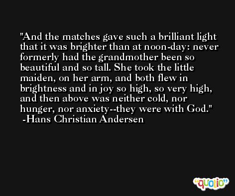 And the matches gave such a brilliant light that it was brighter than at noon-day: never formerly had the grandmother been so beautiful and so tall. She took the little maiden, on her arm, and both flew in brightness and in joy so high, so very high, and then above was neither cold, nor hunger, nor anxiety--they were with God. -Hans Christian Andersen
