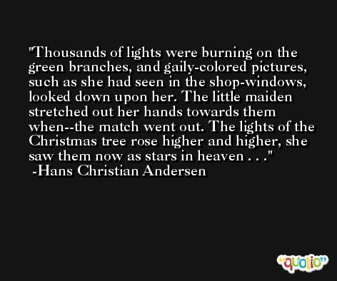 Thousands of lights were burning on the green branches, and gaily-colored pictures, such as she had seen in the shop-windows, looked down upon her. The little maiden stretched out her hands towards them when--the match went out. The lights of the Christmas tree rose higher and higher, she saw them now as stars in heaven . . . -Hans Christian Andersen