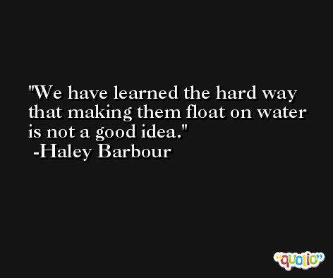 We have learned the hard way that making them float on water is not a good idea. -Haley Barbour