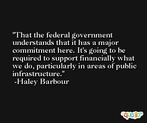 That the federal government understands that it has a major commitment here. It's going to be required to support financially what we do, particularly in areas of public infrastructure. -Haley Barbour