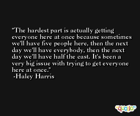 The hardest part is actually getting everyone here at once because sometimes we'll have five people here, then the next day we'll have everybody, then the next day we'll have half the cast. It's been a very big issue with trying to get everyone here at once. -Haley Harris