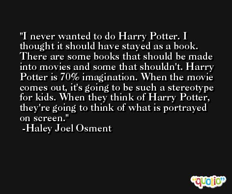 I never wanted to do Harry Potter. I thought it should have stayed as a book. There are some books that should be made into movies and some that shouldn't. Harry Potter is 70% imagination. When the movie comes out, it's going to be such a stereotype for kids. When they think of Harry Potter, they're going to think of what is portrayed on screen. -Haley Joel Osment