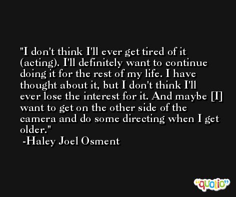I don't think I'll ever get tired of it (acting). I'll definitely want to continue doing it for the rest of my life. I have thought about it, but I don't think I'll ever lose the interest for it. And maybe [I] want to get on the other side of the camera and do some directing when I get older. -Haley Joel Osment