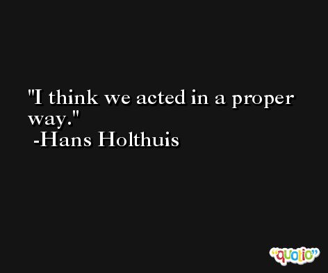 I think we acted in a proper way. -Hans Holthuis