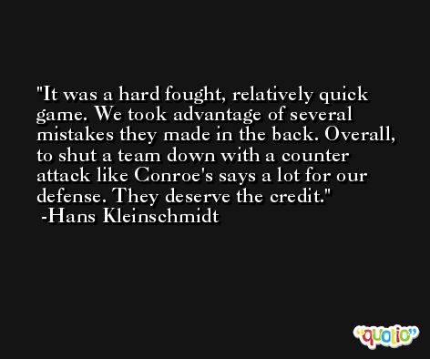 It was a hard fought, relatively quick game. We took advantage of several mistakes they made in the back. Overall, to shut a team down with a counter attack like Conroe's says a lot for our defense. They deserve the credit. -Hans Kleinschmidt