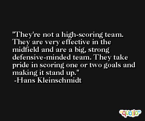 They're not a high-scoring team. They are very effective in the midfield and are a big, strong defensive-minded team. They take pride in scoring one or two goals and making it stand up. -Hans Kleinschmidt