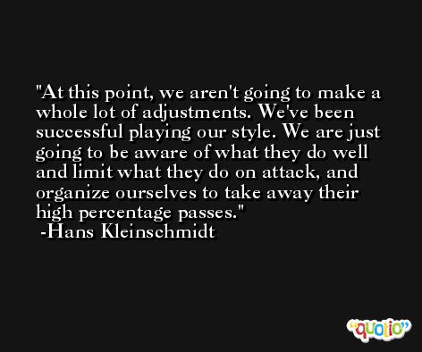 At this point, we aren't going to make a whole lot of adjustments. We've been successful playing our style. We are just going to be aware of what they do well and limit what they do on attack, and organize ourselves to take away their high percentage passes. -Hans Kleinschmidt