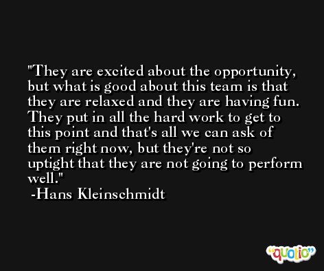 They are excited about the opportunity, but what is good about this team is that they are relaxed and they are having fun. They put in all the hard work to get to this point and that's all we can ask of them right now, but they're not so uptight that they are not going to perform well. -Hans Kleinschmidt