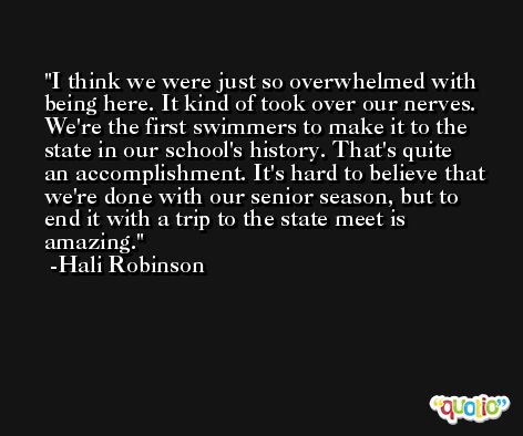 I think we were just so overwhelmed with being here. It kind of took over our nerves. We're the first swimmers to make it to the state in our school's history. That's quite an accomplishment. It's hard to believe that we're done with our senior season, but to end it with a trip to the state meet is amazing. -Hali Robinson