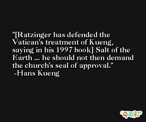 [Ratzinger has defended the Vatican's treatment of Kueng, saying in his 1997 book] Salt of the Earth ... he should not then demand the church's seal of approval. -Hans Kueng