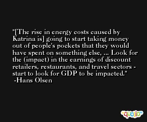 [The rise in energy costs caused by Katrina is] going to start taking money out of people's pockets that they would have spent on something else, ... Look for the (impact) in the earnings of discount retailers, restaurants, and travel sectors - start to look for GDP to be impacted. -Hans Olsen