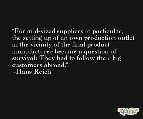 For mid-sized suppliers in particular, the setting up of an own production outlet in the vicinity of the final product manufacturer became a question of survival: They had to follow their big customers abroad. -Hans Reich