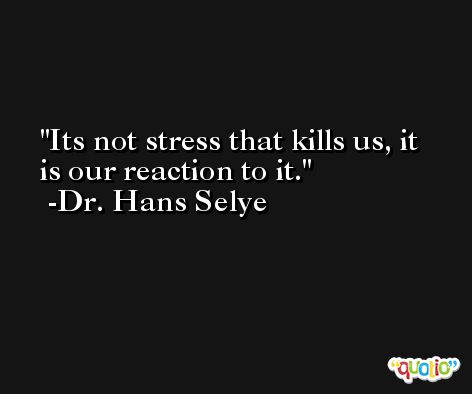 Its not stress that kills us, it is our reaction to it. -Dr. Hans Selye