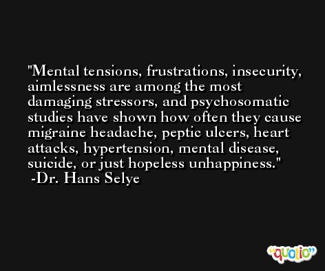 Mental tensions, frustrations, insecurity, aimlessness are among the most damaging stressors, and psychosomatic studies have shown how often they cause migraine headache, peptic ulcers, heart attacks, hypertension, mental disease, suicide, or just hopeless unhappiness. -Dr. Hans Selye