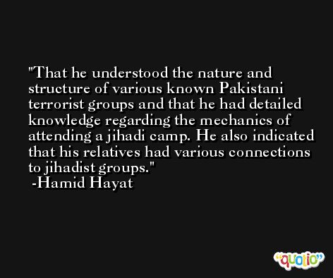 That he understood the nature and structure of various known Pakistani terrorist groups and that he had detailed knowledge regarding the mechanics of attending a jihadi camp. He also indicated that his relatives had various connections to jihadist groups. -Hamid Hayat