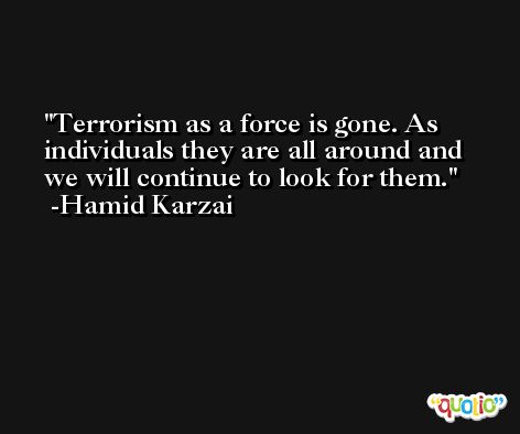 Terrorism as a force is gone. As individuals they are all around and we will continue to look for them. -Hamid Karzai