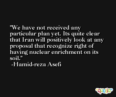 We have not received any particular plan yet. Its quite clear that Iran will positively look at any proposal that recognize right of having nuclear enrichment on its soil. -Hamid-reza Asefi