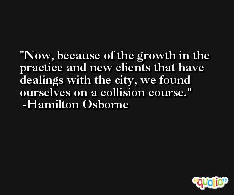 Now, because of the growth in the practice and new clients that have dealings with the city, we found ourselves on a collision course. -Hamilton Osborne