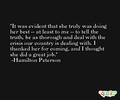 It was evident that she truly was doing her best -- at least to me -- to tell the truth, be as thorough and deal with the crisis our country is dealing with. I thanked her for coming, and I thought she did a great job. -Hamilton Peterson