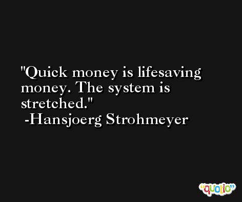 Quick money is lifesaving money. The system is stretched. -Hansjoerg Strohmeyer