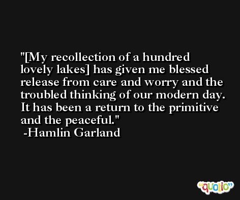 [My recollection of a hundred lovely lakes] has given me blessed release from care and worry and the troubled thinking of our modern day. It has been a return to the primitive and the peaceful. -Hamlin Garland