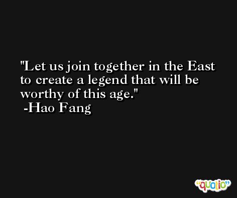 Let us join together in the East to create a legend that will be worthy of this age. -Hao Fang