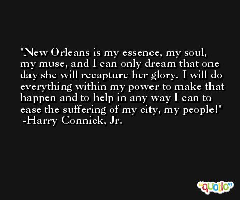 New Orleans is my essence, my soul, my muse, and I can only dream that one day she will recapture her glory. I will do everything within my power to make that happen and to help in any way I can to ease the suffering of my city, my people! -Harry Connick, Jr.