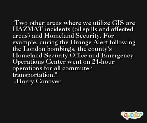 Two other areas where we utilize GIS are HAZMAT incidents (oil spills and affected areas) and Homeland Security. For example, during the Orange Alert following the London bombings, the county's Homeland Security Office and Emergency Operations Center went on 24-hour operations for all commuter transportation. -Harry Conover