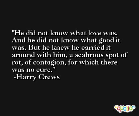 He did not know what love was. And he did not know what good it was. But he knew he carried it around with him, a scabrous spot of rot, of contagion, for which there was no cure. -Harry Crews