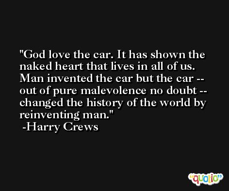 God love the car. It has shown the naked heart that lives in all of us. Man invented the car but the car -- out of pure malevolence no doubt -- changed the history of the world by reinventing man. -Harry Crews