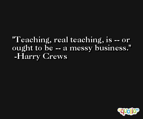 Teaching, real teaching, is -- or ought to be -- a messy business. -Harry Crews