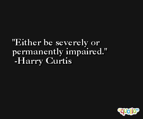 Either be severely or permanently impaired. -Harry Curtis