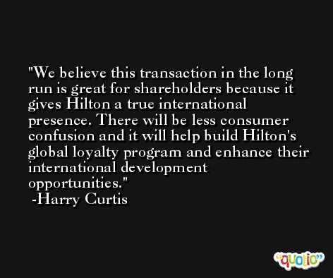 We believe this transaction in the long run is great for shareholders because it gives Hilton a true international presence. There will be less consumer confusion and it will help build Hilton's global loyalty program and enhance their international development opportunities. -Harry Curtis
