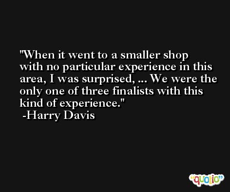 When it went to a smaller shop with no particular experience in this area, I was surprised, ... We were the only one of three finalists with this kind of experience. -Harry Davis