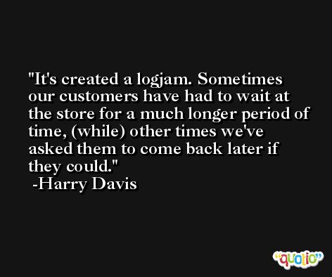 It's created a logjam. Sometimes our customers have had to wait at the store for a much longer period of time, (while) other times we've asked them to come back later if they could. -Harry Davis
