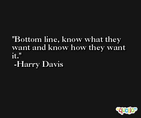 Bottom line, know what they want and know how they want it. -Harry Davis