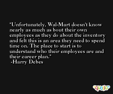 Unfortunately, Wal-Mart doesn't know nearly as much as bout their own employees as they do about the inventory and felt this is an area they need to spend time on. The place to start is to understand who their employees are and their career plan. -Harry Debes