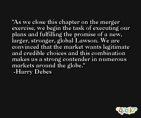 As we close this chapter on the merger exercise, we begin the task of executing our plans and fulfilling the promise of a new, larger, stronger, global Lawson. We are convinced that the market wants legitimate and credible choices and this combination makes us a strong contender in numerous markets around the globe. -Harry Debes