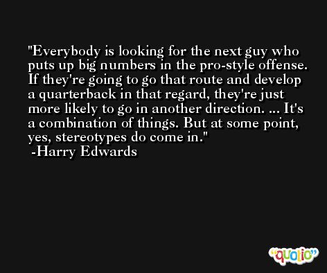 Everybody is looking for the next guy who puts up big numbers in the pro-style offense. If they're going to go that route and develop a quarterback in that regard, they're just more likely to go in another direction. ... It's a combination of things. But at some point, yes, stereotypes do come in. -Harry Edwards