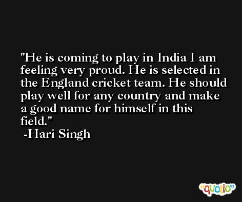 He is coming to play in India I am feeling very proud. He is selected in the England cricket team. He should play well for any country and make a good name for himself in this field. -Hari Singh