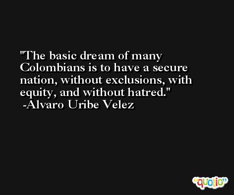 The basic dream of many Colombians is to have a secure nation, without exclusions, with equity, and without hatred. -Alvaro Uribe Velez