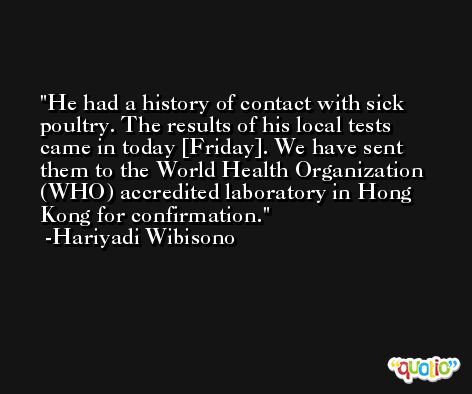 He had a history of contact with sick poultry. The results of his local tests came in today [Friday]. We have sent them to the World Health Organization (WHO) accredited laboratory in Hong Kong for confirmation. -Hariyadi Wibisono