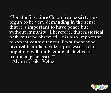 For the first time Colombian society has begun to be very demanding in the sense that it is important to have peace but without impunity. Therefore, that historical path must be observed. It is also important to expect consequences, from those who favored from benevolent processes, who hopefully will not become obstacles for balanced processes.' -Alvaro Uribe Velez