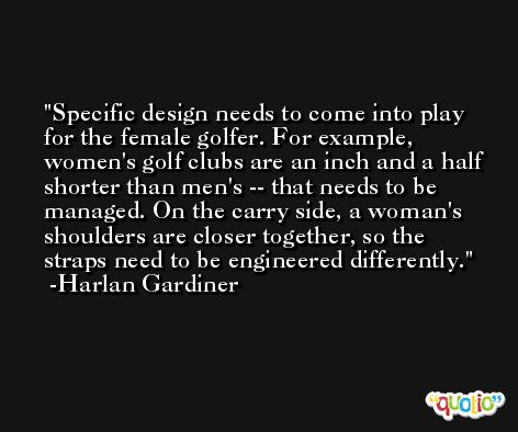 Specific design needs to come into play for the female golfer. For example, women's golf clubs are an inch and a half shorter than men's -- that needs to be managed. On the carry side, a woman's shoulders are closer together, so the straps need to be engineered differently. -Harlan Gardiner